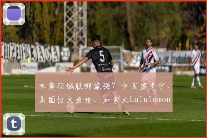 冬奥羽绒服哪家强？中国穿李宁、美国拉夫劳伦、加拿大Lululemon